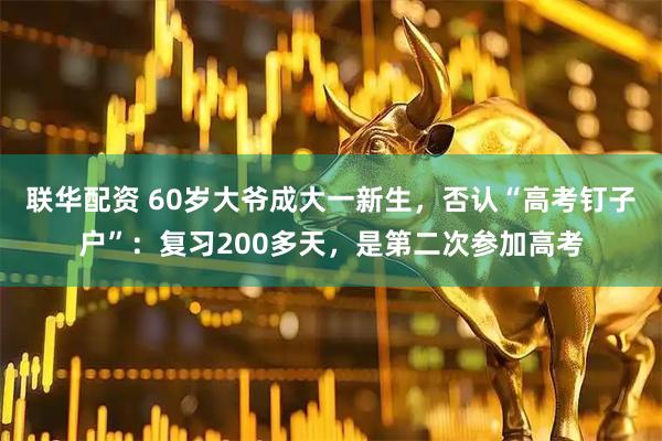 联华配资 60岁大爷成大一新生，否认“高考钉子户”：复习200多天，是第二次参加高考