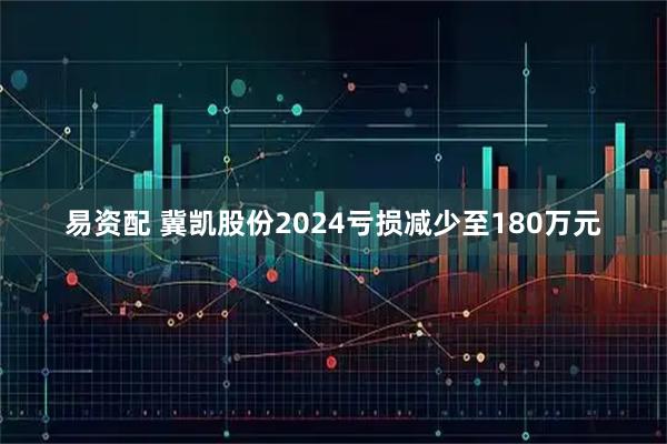 易资配 冀凯股份2024亏损减少至180万元
