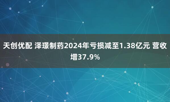 天创优配 泽璟制药2024年亏损减至1.38亿元 营收增37.9%