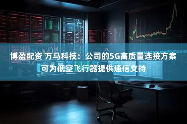 博盈配资 万马科技：公司的5G高质量连接方案可为低空飞行器提供通信支持