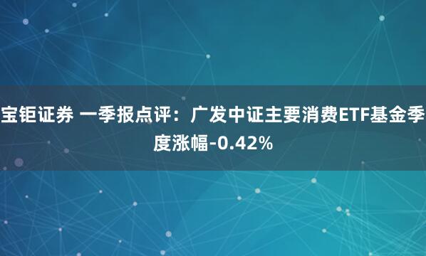 宝钜证券 一季报点评：广发中证主要消费ETF基金季度涨幅-0.42%