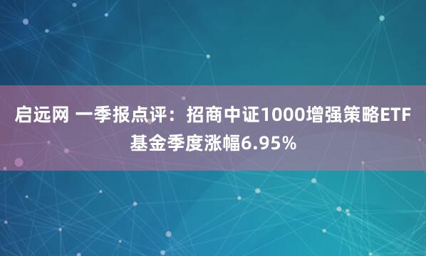 启远网 一季报点评：招商中证1000增强策略ETF基金季度涨幅6.95%