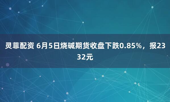灵菲配资 6月5日烧碱期货收盘下跌0.85%，报2332元