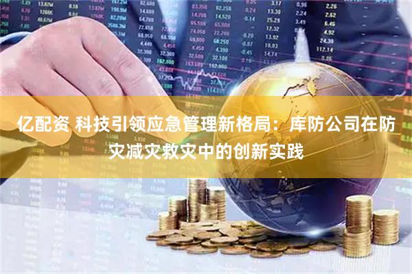 亿配资 科技引领应急管理新格局：库防公司在防灾减灾救灾中的创新实践