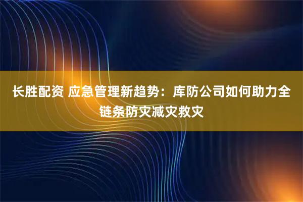 长胜配资 应急管理新趋势：库防公司如何助力全链条防灾减灾救灾