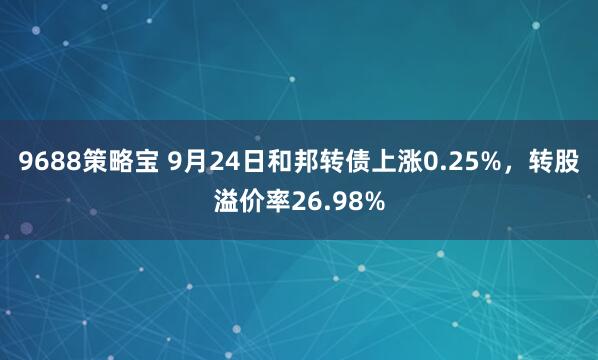 9688策略宝 9月24日和邦转债上涨0.25%，转股溢价率26.98%