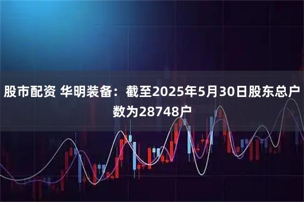 股市配资 华明装备：截至2025年5月30日股东总户数为28748户