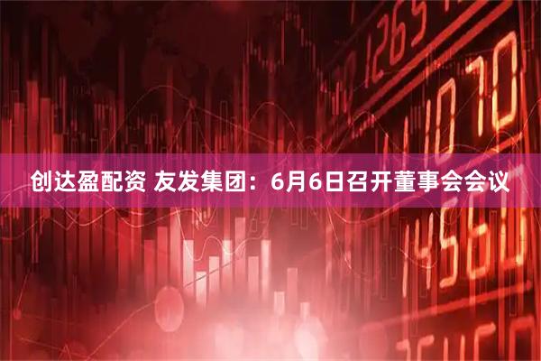 创达盈配资 友发集团：6月6日召开董事会会议