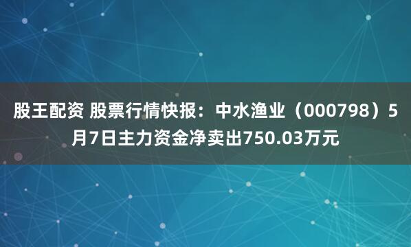 股王配资 股票行情快报：中水渔业（000798）5月7日主力资金净卖出750.03万元