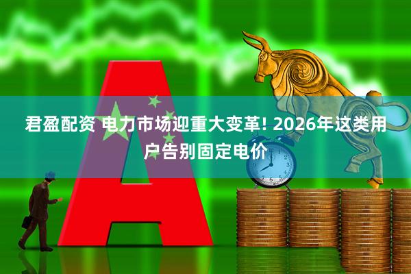 君盈配资 电力市场迎重大变革! 2026年这类用户告别固定电价