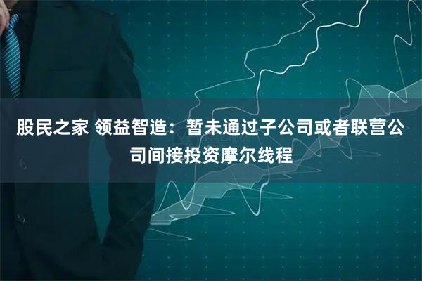 股民之家 领益智造：暂未通过子公司或者联营公司间接投资摩尔线程