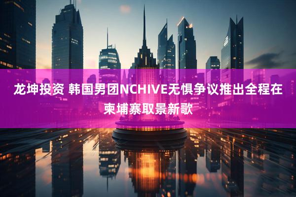 龙坤投资 韩国男团NCHIVE无惧争议推出全程在柬埔寨取景新歌