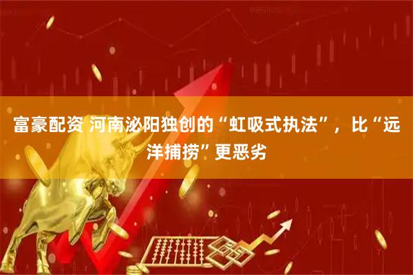 富豪配资 河南泌阳独创的“虹吸式执法”，比“远洋捕捞”更恶劣