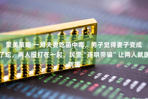 聚美策略 一对夫妻吃菌中毒，男子觉得妻子变成了蛇，两人扭打在一起，民警“连哄带骗”让两人就医