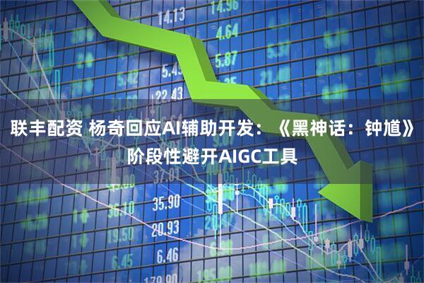 联丰配资 杨奇回应AI辅助开发：《黑神话：钟馗》阶段性避开AIGC工具