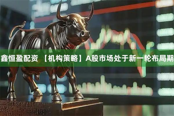 鑫恒盈配资 【机构策略】A股市场处于新一轮布局期