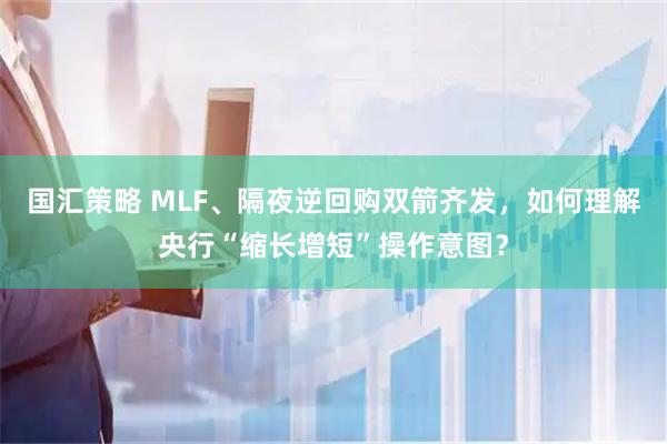 国汇策略 MLF、隔夜逆回购双箭齐发，如何理解央行“缩长增短”操作意图？